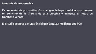 Mutación de protrombina
Es una mutación por sustitución en el gen de la protombina, que produce
un aumento de la síntesis de esta proteína y aumenta el riesgo de
trombosis venosa
El estudio detecta la mutación del gen G20210A mediante una PCR
 