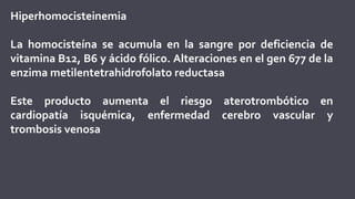 Hiperhomocisteinemia
La homocisteína se acumula en la sangre por deficiencia de
vitamina B12, B6 y ácido fólico. Alteraciones en el gen 677 de la
enzima metilentetrahidrofolato reductasa
Este producto aumenta el riesgo aterotrombótico en
cardiopatía isquémica, enfermedad cerebro vascular y
trombosis venosa
 