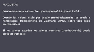 PLAQUETAS
Su número normal oscila entre 150000-400000/µL (150-400 X109/L)
Cuando los valores están por debajo (trombocitopenia) se asocia a
hemorragias: tromboastenia de Glazmann, AINES (sobre todo ácido
acetilsalicílico)
Si los valores exceden los valores normales (trombocitemia) puede
provocar trombosis
 