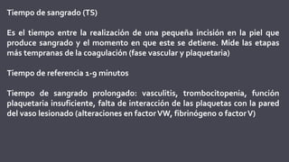 Tiempo de sangrado (TS)
Es el tiempo entre la realización de una pequeña incisión en la piel que
produce sangrado y el momento en que este se detiene. Mide las etapas
más tempranas de la coagulación (fase vascular y plaquetaria)
Tiempo de referencia 1-9 minutos
Tiempo de sangrado prolongado: vasculitis, trombocitopenia, función
plaquetaria insuficiente, falta de interacción de las plaquetas con la pared
del vaso lesionado (alteraciones en factorVW, fibrinógeno o factorV)
 