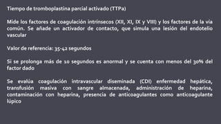 Tiempo de tromboplastina parcial activado (TTPa)
Mide los factores de coagulación intrínsecos (XII, XI, IX y VIII) y los factores de la vía
común. Se añade un activador de contacto, que simula una lesión del endotelio
vascular
Valor de referencia: 35-42 segundos
Si se prolonga más de 10 segundos es anormal y se cuenta con menos del 30% del
factor dado
Se evalúa coagulación intravascular diseminada (CDI) enfermedad hepática,
transfusión masiva con sangre almacenada, administración de heparina,
contaminación con heparina, presencia de anticoagulantes como anticoagulante
lúpico
 