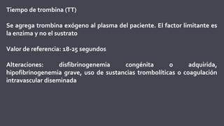 Tiempo de trombina (TT)
Se agrega trombina exógeno al plasma del paciente. El factor limitante es
la enzima y no el sustrato
Valor de referencia: 18-25 segundos
Alteraciones: disfibrinogenemia congénita o adquirida,
hipofibrinogenemia grave, uso de sustancias trombolíticas o coagulación
intravascular diseminada
 
