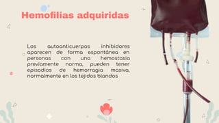 Hemoﬁlias adquiridas
Los autoanticuerpos inhibidores
aparecen de forma espontánea en
personas con una hemostasia
previamente norma, pueden tener
episodios de hemorragia masiva,
normalmente en los tejidos blandos
 