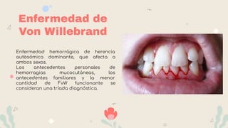Enfermedad de
Von Willebrand
Enfermedad hemorrágica de herencia
autosómica dominante, que afecta a
ambos sexos.
Los antecedentes personales de
hemorragias mucocutáneas, los
antecedentes familiares y la menor
cantidad de FvW funcionante se
consideran una tríada diagnóstica.
 