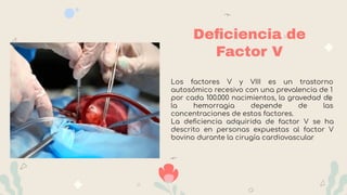 Deﬁciencia de
Factor V
Los factores V y VIII es un trastorno
autosómico recesivo con una prevalencia de 1
por cada 100.000 nacimientos, la gravedad de
la hemorragia depende de las
concentraciones de estos factores.
La deﬁciencia adquirida de factor V se ha
descrito en personas expuestas al factor V
bovino durante la cirugía cardiovascular
 
