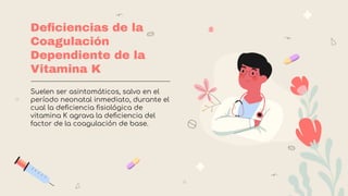 Deﬁciencias de la
Coagulación
Dependiente de la
Vitamina K
Suelen ser asintomáticos, salvo en el
período neonatal inmediato, durante el
cual la deﬁciencia ﬁsiológica de
vitamina K agrava la deﬁciencia del
factor de la coagulación de base.
 