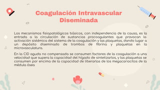 Coagulación Intravascular
Diseminada
Los mecanismos ﬁsiopatológicos básicos, con independencia de la causa, es la
entrada a la circulación de sustancias procoagulantes que provocan la
activación sistémica del sistema de la coagulación y las plaquetas, dando lugar a
un depósito diseminado de trombos de ﬁbrina y plaquetas en la
microvasculatura.
En la CID aguda no compensada se consumen factores de la coagulación a una
velocidad que supera la capacidad del hígado de sintetizarlos, y las plaquetas se
consumen por encima de la capacidad de liberarlas de los megacariocitos de la
médula ósea
 
