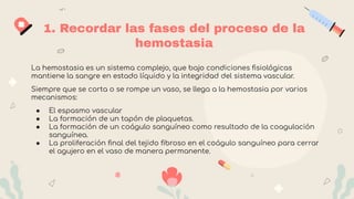 1. Recordar las fases del proceso de la
hemostasia
La hemostasia es un sistema complejo, que bajo condiciones ﬁsiológicas
mantiene la sangre en estado líquido y la integridad del sistema vascular.
Siempre que se corta o se rompe un vaso, se llega a la hemostasia por varios
mecanismos:
● El espasmo vascular
● La formación de un tapón de plaquetas.
● La formación de un coágulo sanguíneo como resultado de la coagulación
sanguínea.
● La proliferación ﬁnal del tejido ﬁbroso en el coágulo sanguíneo para cerrar
el agujero en el vaso de manera permanente.
 
