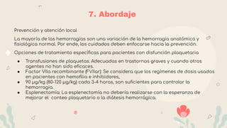 7. Abordaje
Prevención y atención local
La mayoría de las hemorragias son una variación de la hemorragia anatómica y
ﬁsiológica normal. Por ende, los cuidados deben enfocarse hacia la prevención.
Opciones de tratamiento especíﬁcas para pacientes con disfunción plaquetaria
● Transfusiones de plaquetas: Adecuadas en trastornos graves y cuando otros
agentes no han sido eﬁcaces.
● Factor VIIa recombinante (FVIIar): Se considera que los regímenes de dosis usados
en pacientes con hemoﬁlia e inhibidores,
● 90 µg/kg (80-120 µg/kg) cada 3-4 horas, son suﬁcientes para controlar la
hemorragia.
● Esplenectomía: La esplenectomía no debería realizarse con la esperanza de
mejorar el conteo plaquetario o la diátesis hemorrágica.
 