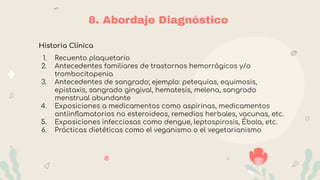 8. Abordaje Diagnóstico
Historia Clínica
1. Recuento plaquetario
2. Antecedentes familiares de trastornos hemorrágicos y/o
trombocitopenia
3. Antecedentes de sangrado; ejemplo: petequias, equimosis,
epistaxis, sangrado gingival, hematesis, melena, sangrado
menstrual abundante
4. Exposiciones a medicamentos como aspirinas, medicamentos
antiinﬂamatorios no esteroideos, remedios herbales, vacunas, etc.
5. Exposiciones infecciosas como dengue, leptospirosis, Ébola, etc.
6. Prácticas dietéticas como el veganismo o el vegetarianismo
 