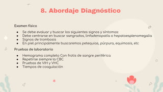 8. Abordaje Diagnóstico
Examen físico
● Se debe evaluar y buscar los siguientes signos y síntomas:
● Debe centrarse en buscar sangrados, linfadenopatía o hepatoesplenomegalia
● Signos de trombosis
● En piel principalmente buscaremos petequias, púrpura, equimosis, etc
Pruebas de laboratorio
● Hemograma completo Con frotis de sangre periférica
● Repetirse siempre la CBC
● Pruebas de VIH y VHC
● Tiempos de coagulación
 