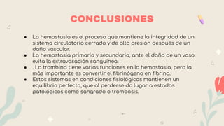 ● La hemostasia es el proceso que mantiene la integridad de un
sistema circulatorio cerrado y de alta presión después de un
daño vascular.
● La hemostasia primaria y secundaria, ante el daño de un vaso,
evita la extravasación sanguínea.
● . La trombina tiene varias funciones en la hemostasia, pero la
más importante es convertir el ﬁbrinógeno en ﬁbrina.
● Estos sistemas en condiciones ﬁsiológicas mantienen un
equilibrio perfecto, que al perderse da lugar a estados
patológicos como sangrado o trombosis.
39
CONCLUSIONES
 