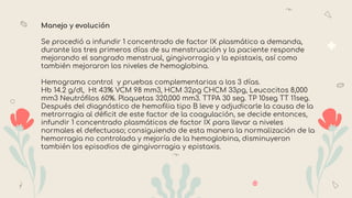 Manejo y evolución
Se procedió a infundir 1 concentrado de factor IX plasmático a demanda,
durante los tres primeros días de su menstruación y la paciente responde
mejorando el sangrado menstrual, gingivorragia y la epistaxis, así como
también mejoraron los niveles de hemoglobina.
Hemograma control y pruebas complementarias a los 3 días.
Hb 14.2 g/dl, Ht 43% VCM 98 mm3, HCM 32pg CHCM 33pg, Leucocitos 8,000
mm3 Neutróﬁlos 60%. Plaquetas 320,000 mm3. TTPA 30 seg. TP 10seg TT 11seg.
Después del diagnóstico de hemoﬁlia tipo B leve y adjudicarle la causa de la
metrorragia al déﬁcit de este factor de la coagulación, se decide entonces,
infundir 1 concentrado plasmáticos de factor IX para llevar a niveles
normales el defectuoso; consiguiendo de esta manera la normalización de la
hemorragia no controlada y mejoría de la hemoglobina, disminuyeron
también los episodios de gingivorragia y epistaxis.
 