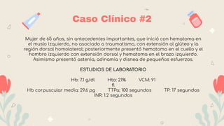 Caso Clínico #2
Mujer de 65 años, sin antecedentes importantes, que inició con hematoma en
el muslo izquierdo, no asociado a traumatismo, con extensión al glúteo y la
región dorsal homolateral; posteriormente presentó hematoma en el cuello y el
hombro izquierdo con extensión dorsal y hematoma en el brazo izquierdo.
Asimismo presentó astenia, adinamia y disnea de pequeños esfuerzos.
ESTUDIOS DE LABORATORIO
Hb: 7.1 g/dl Hto: 21% VCM: 91
fl
Hb corpuscular media: 29.6 pg TTPa: 100 segundos TP: 17 segundos
INR: 1.2 segundos
 