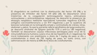 El diagnóstico se conﬁrmó con la disminución del factor VIII (1%) y la
presencia de inhibidor del factor VIII (256 UB). Se descartaron otros
trastornos de la coagulación (anticoagulante lúpico, anticuerpos
antinucleares y anticardiolipinas negativos). Se descartó la presencia de
etiología neoplásica mediante marcadores tumorales negativos (CA-125,
antígeno carcinoembrionario y CA 19-9 negativos) y por la ausencia de
lesiones tumorales en la tomografía simple y contrastada de cráneo, tórax,
abdomen y pelvis. Ya que la paciente refería xeroftalmia de larga evolución,
se descartó síndrome de Sjögren (anti-Ro 11.70 y anti-La 1.80 negativos).
También se descartaron causas infecciosas (serologías para virus de la
inmunodeﬁciencia humana y para virus de las hepatitis B y C negativas). Se
inició tratamiento con prednisona a dosis de 1 mg/kg de peso al día y
ciclofosfamida a dosis de 750 mg/kg de peso, en toma única, con
administración de mesna al 60% de la dosis de ciclofosfamida.
 