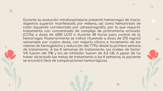 Durante su evolución intrahospitalaria presentó hemorragia de tracto
digestivo superior manifestada por melena, así como hemartrosis de
codo izquierdo corroborada por ultrasonografía, por lo que requirió
tratamiento con concentrado de complejo de protrombina activado
(CCPa) a dosis de 6000 UI/12 h durante 48 horas para control de la
hemorragia. Posteriormente se indicó rituximab a dosis de 375 mg/m2
semanales por cuatro dosis, con mejoría clínica e incremento de los
valores de hemoglobina y reducción del TTPa desde la primera semana
de tratamiento. A las 8 semanas de tratamiento, los niveles de factor
VIII fueron del 11% y los de inhibidor fueron de 4.5 UB. A pesar de no
haber alcanzado las metas de tratamiento a las 8 semanas, la paciente
se encontró libre de complicaciones hemorrágicas.
 