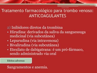 Vanessa Cunha

Tratamento farmacológico para trombo venoso:
ANTICOAGULANTES
2) Inibidores diretos da trombina
• Hirudina: derivados da saliva da sanguessuga
medicinal (via subcutânea)
• Lepurudina (via intravenosa)
• Bivalirudina (via subcutânea)
• Etexilato de dabigatrana: é um pró-fármaco,
sendo administrado via oral
Efeitos adversos

Sangramentos e anemia.

 