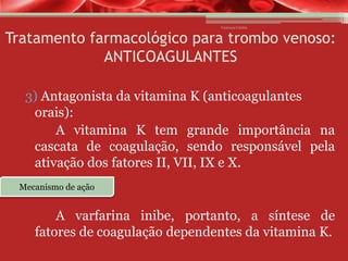 Vanessa Cunha

Tratamento farmacológico para trombo venoso:
ANTICOAGULANTES
3) Antagonista da vitamina K (anticoagulantes
orais):
A vitamina K tem grande importância na
cascata de coagulação, sendo responsável pela
ativação dos fatores II, VII, IX e X.
Mecanismo de ação

A varfarina inibe, portanto, a síntese de
fatores de coagulação dependentes da vitamina K.

 