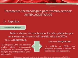 Vanessa Cunha

Tratamento farmacológico para trombo arterial:
ANTIPLAQUETÁRIOS
1) Aspirina:
Mecanismo de ação

Inibe a síntese de tromboxano A2 pelas plaquetas por
um mecanismo irreversível* no sítio ativo da COX-1.
Efeito no ENDOTÉLIO:
A inibição da COX-1 no endotélio
produz
efeito
pró-agregante
plaquetário, uma vez que impede a
ativação de prostaglandinas (antiagregante).

Efeito nas PLAQUETAS:
A inibição da COX-1 nas
plaquetas bloqueia a síntese de
tromboxano (pró-agregante).

* Mecanismo: acetilação irreversível de um resíduo de serina no sítio ativo da COX-1.

 