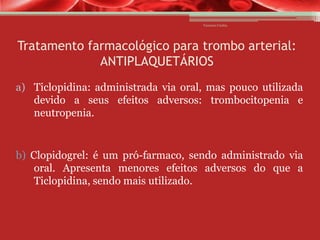 Vanessa Cunha

Tratamento farmacológico para trombo arterial:
ANTIPLAQUETÁRIOS
a) Ticlopidina: administrada via oral, mas pouco utilizada
devido a seus efeitos adversos: trombocitopenia e
neutropenia.

b) Clopidogrel: é um pró-farmaco, sendo administrado via
oral. Apresenta menores efeitos adversos do que a
Ticlopidina, sendo mais utilizado.

 