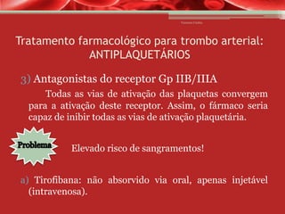 Vanessa Cunha

Tratamento farmacológico para trombo arterial:
ANTIPLAQUETÁRIOS
3) Antagonistas do receptor Gp IIB/IIIA
Todas as vias de ativação das plaquetas convergem
para a ativação deste receptor. Assim, o fármaco seria
capaz de inibir todas as vias de ativação plaquetária.
Elevado risco de sangramentos!
a) Tirofibana: não absorvido via oral, apenas injetável
(intravenosa).

 