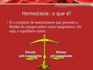 Vanessa Cunha

Hemostasia: o que é?
• É o conjunto de mecanismos que permite a
fluidez do sangue pelos vasos sanguíneos. Ou
seja, o equilíbrio entre:

 