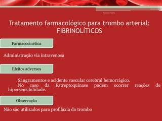 Vanessa Cunha

Tratamento farmacológico para trombo arterial:
FIBRINOLÍTICOS
Farmacocinética

Administração via intravenosa
Efeitos adversos

Sangramentos e acidente vascular cerebral hemorrágico.
No caso da Estreptoquinase podem ocorrer
hipersensibilidade.
Observação

Não são utilizados para profilaxia do trombo

reações

de

 