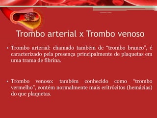 Vanessa Cunha

Trombo arterial x Trombo venoso
• Trombo arterial: chamado também de “trombo branco”, é
caracterizado pela presença principalmente de plaquetas em
uma trama de fibrina.

• Trombo venoso: também conhecido como “trombo
vermelho”, contém normalmente mais eritrócitos (hemácias)
do que plaquetas.

 