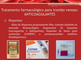 Vanessa Cunha

Tratamento farmacológico para trombo venoso:
ANTICOAGULANTES
1) Heparina:
Além da Heparina propriamente dita, existem também no
mercado
farmacológico
fragmentos
de
heparina
(enoxaparina e dalteparina), heparina de baixo peso
molecular
(LHMW)
e
pentassacarídeo
sintético
(fondaparinux).

 