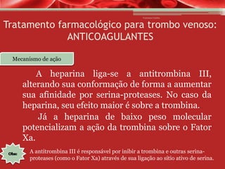 Vanessa Cunha

Tratamento farmacológico para trombo venoso:
ANTICOAGULANTES
Mecanismo de ação

A heparina liga-se a antitrombina III,
alterando sua conformação de forma a aumentar
sua afinidade por serina-proteases. No caso da
heparina, seu efeito maior é sobre a trombina.
Já a heparina de baixo peso molecular
potencializam a ação da trombina sobre o Fator
Xa.
A antitrombina III é responsável por inibir a trombina e outras serinaproteases (como o Fator Xa) através de sua ligação ao sítio ativo de serina.

 