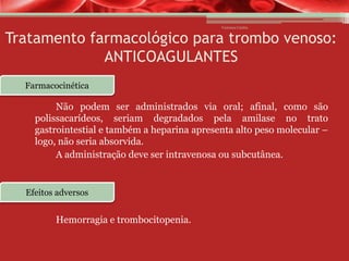 Vanessa Cunha

Tratamento farmacológico para trombo venoso:
ANTICOAGULANTES
Farmacocinética

Não podem ser administrados via oral; afinal, como são
polissacarídeos, seriam degradados pela amilase no trato
gastrointestial e também a heparina apresenta alto peso molecular –
logo, não seria absorvida.
A administração deve ser intravenosa ou subcutânea.

Efeitos adversos

Hemorragia e trombocitopenia.

 