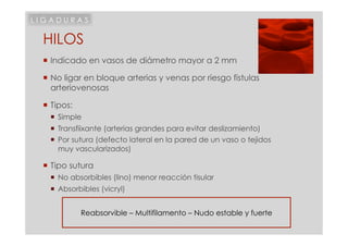 LIGADURAS

 HILOS
  Indicado en vasos de diámetro mayor a 2 mm

  No ligar en bloque arterias y venas por riesgo fistulas
   arteriovenosas

  Tipos:
     Simple
     Transfiixante (arterias grandes para evitar deslizamiento)
     Por sutura (defecto lateral en la pared de un vaso o tejidos
      muy vascularizados)

  Tipo sutura
     No absorbibles (lino) menor reacción tisular
     Absorbibles (vicryl)


            Reabsorvible – Multifilamento – Nudo estable y fuerte
 