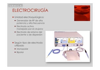TERMICA

 ELECTROCIRUGÍA
  Unidad electroquirúrgica:
     Generador de RF de alta
      potencia y alta frecuencia
     Electrodo activo
      manejado por el cirujano
     Electrodo de retorno del
      paciente o de dispersión


  Según tipo de electrodo
   utilizado
     Monopolar
     Bipolar
 