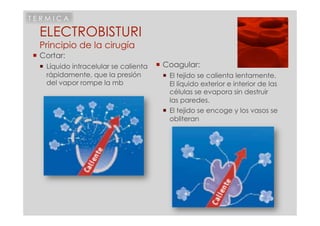 TERMICA

 ELECTROBISTURI
 Principio de la cirugía
 Cortar:
   Líquido intracelular se calienta    Coagular:
    rápidamente, que la presión           El tejido se calienta lentamente.
    del vapor rompe la mb                  El líquido exterior e interior de las
                                           células se evapora sin destruir
                                           las paredes.
                                          El tejido se encoge y los vasos se
                                           obliteran
 