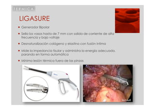TERMICA


 LIGASURE
   Generador Bipolar

   Sella los vasos hasta de 7 mm con salida de corriente de alta
    frecuencia y bajo voltaje
   Desnaturalización colágeno y elastina con fusión intima

   Mide la impedancia tisular y administra la energía adecuada,
    parando en forma automática

   Mínima lesión térmica fuera de las pinzas
 