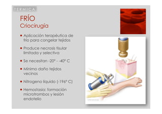 TERMICA


 FRÍO
 Criocirugía
  Aplicación terapéutica de
   frío para congelar tejidos

  Produce necrosis tisular
   limitada y selectiva

  Se necesitan -20º - -40º C

  Mínimo daño tejidos
   vecinos

  Nitrogeno líquido (-196º C)

  Hemostasia: formación
   microtrombos y lesión
   endotelio
 