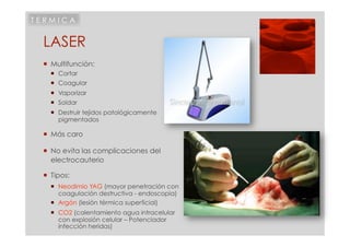 TERMICA


 LASER
   Multifunción:
     Cortar
     Coagular
     Vaporizar
     Soldar
     Destruir tejidos patológicamente
      pigmentados

   Más caro

   No evita las complicaciones del
    electrocauterio

   Tipos:
     Neodimio YAG (mayor penetración con
      coagulación destructiva - endoscopia)
     Argón (lesión térmica superficial)
     CO2 (calentamiento agua intracelular
      con explosión celular – Potenciador
      infección heridas)
 