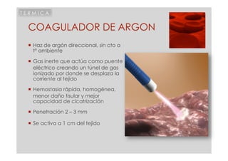 TERMICA


 COAGULADOR DE ARGON
   Haz de argón direccional, sin cto a
    tº ambiente

   Gas inerte que actúa como puente
    eléctrico creando un túnel de gas
    ionizado por donde se desplaza la
    corriente al tejido

   Hemostasia rápida, homogénea,
    menor daño tisular y mejor
    capacidad de cicatrización

   Penetración 2 – 3 mm

   Se activa a 1 cm del tejido
 