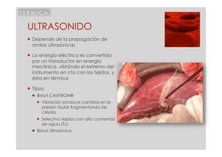 TERMICA


 ULTRASONIDO
   Depende de la propagación de
    ondas ultrasónicas

   La energía eléctrica es convertida
    por un transductor en energía
    mecánica, vibrándo el extremo del
    instrumento en cto con los tejidos, y
    ésta en térmica

   Tipos:
     Bisturi CAVITRON®
       Vibración produce cambios en la
        presión tisular fragmentando las
        células
       Selectivo tejidos con alto contenido
        de agua (Tu)
     Bisturi Ultrasónico
 