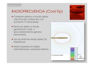 TERMICA


 RADIOFRECUENCIA (Cool-Tip)
  Corriente alterna a través tejido
   crea fricción molecular con
   aumento tº intracelular

  Destruye tejido a través
   generación calor y
   secundariamente genera
   hemostasia

  Uso en lesiones irresecables (Tu
   Hepáticos)

  Mide impedancia tejido
   administrando cantidad óptima
 