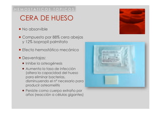 HEMOSTATICOS TOPICOS

 CERA DE HUESO
  No absorvible

  Compuesto por 88% cera abejas
   y 12% isopropil palmitato

  Efecto hemostático mecánico

  Desventajas:
    Inhibe la osteogénesis
    Aumenta la tasa de infección
     (altera la capacidad del hueso
     para eliminar bacterias,
     disminuyendo el nº necesario para
     producir osteomelitis
    Persiste como cuerpo extraño por
     años (reacción a células gigantes)
 