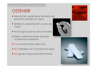 HEMOSTATICOS TOPICOS

 OSTENE®
  Mezcla de copolímeros de óxido de
   alquenos solubles en agua

  Similar en presentación a cera de
   hueso

  Actúa igual que la cera de hueso

  Debe calentarse para alcanzar
   consistencia deseada

  NO aumenta tasa infección

  NO interfiere con cicatrización ósea

  NO genera respuesta inflamatoria
 