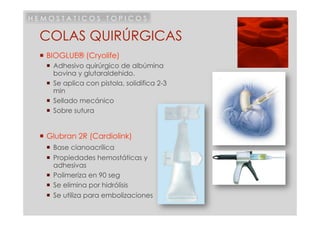 HEMOSTATICOS TOPICOS

 COLAS QUIRÚRGICAS
  BIOGLUE® (Cryolife)
     Adhesivo quirúrgico de albúmina
      bovina y glutaraldehido.
     Se aplica con pistola, solidifica 2-3
      min
     Sellado mecánico
     Sobre sutura


  Glubran 2R (Cardiolink)
     Base cianoacrílica
     Propiedades hemostáticas y
      adhesivas
     Polimeriza en 90 seg
     Se elimina por hidrólisis
     Se utiliza para embolizaciones
 