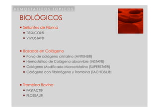 HEMOSTATICOS TOPICOS

 BIOLÓGICOS
  Sellantes de Fibrina
     TISSUCOL®
     VIVOSTAT®


  Basados en Colágeno
     Polvo de colágeno cristalino (AVITENE®)
     Hemostático de Colágeno absorvible (INSTAT®)
     Colágeno Modificado Microcristalino (SUPERSTAT®)
     Colágeno con Fibrinógeno y Trombina (TACHOSIL®)


  Trombina Bovina
     FASTACT®
     FLOSEAL®
 