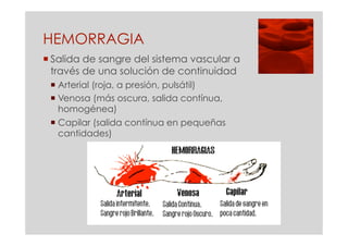HEMORRAGIA
 Salida de sangre del sistema vascular a
  través de una solución de continuidad
  Arterial (roja, a presión, pulsátil)
  Venosa (más oscura, salida contínua,
   homogénea)
  Capilar (salida contínua en pequeñas
   cantidades)
 
