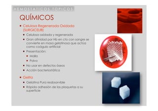 HEMOSTATICOS TOPICOS

 QUÍMICOS
   Celulosa Regenerada Oxidada
    (SURGICEL®)
     Celulosa oxidada y regenerada
     Gran afinidad por Hb en cto con sangre se
      convierte en masa gelatinosa que actúa
      como coágulo artificial
     Presentación:
       Malla
       Polvo
     No usar en defectos óseos
     Acción bacteriostática

   Gelita
     Gelatina Pura reabsorvible
     Rápida adhesión de las plaquetas a su
      superficie
 