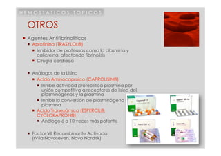 HEMOSTATICOS TOPICOS

  OTROS
  Agentes Antifibrinolíticos
    Aprotinina (TRASYLOL®)
       Inhibidor de proteasas como la plasmina y
        calicreína, afectando fibrinolisis
       Cirugía cardíaca

    Análogos de la Lisina
       Acido Aminocaproico (CAPROLISIN®)
          Inhibe actividad proteolítica plasmina por
           unión competitiva a receptores de lisina del
           plasminógenos y la plasmina
          Inhibe la conversión de plasminógeno en
           plasmina
       Acido Tranexámico (ESPERCIL®,
        CYCLOKAPRON®)
          Análogo 6 a 10 veces más potente

    Factor VII Recombinante Activado
     (rVIIa;Novoseven, Novo Nordisk)
 