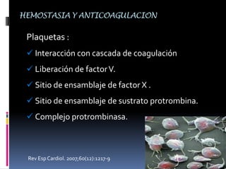 Davie EW, Ratnoff OD. Waterfall sequence for intrinsic blood clotting. Science1964; 145: 1310-1312.HEMOSTASIA Y ANTICOAGULACIONCascada de la coagulación:Serie de pasos  Pro-enzimas  inactivas  en enzimas activadas  Formación de trombina  Convierte al fibrinógeno  Fibrina.	FACTOR		SINÓNIMOSI	FIBRINÓGENO.