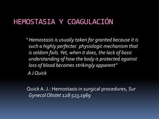 HEMOSTASIA Y COAGULACIÓN

  “ Hemostasis is usually taken for granted because it is
    such a highly perfectec physiologic mechanism that
    is seldom fails. Yet, when it does, the lack of basic
    understanding of how the body is protected against
    loss of blood becomes strikingly apparent”
   A J Quick

   Quick A. J.: Hemostasis in surgical procedures, Sur
    Gynecol Obstet 128:523,1969
 