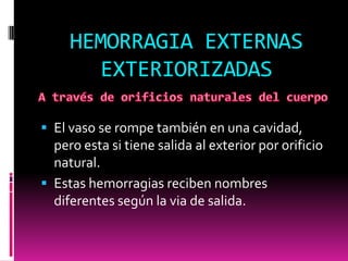 HEMORRAGIA EXTERNAS
EXTERIORIZADAS
 El vaso se rompe también en una cavidad,

pero esta si tiene salida al exterior por orificio
natural.
 Estas hemorragias reciben nombres
diferentes según la via de salida.

 